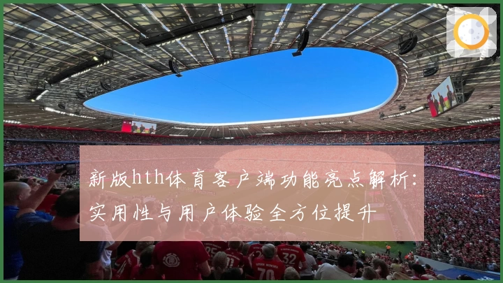 新版hth体育客户端功能亮点解析：实用性与用户体验全方位提升
