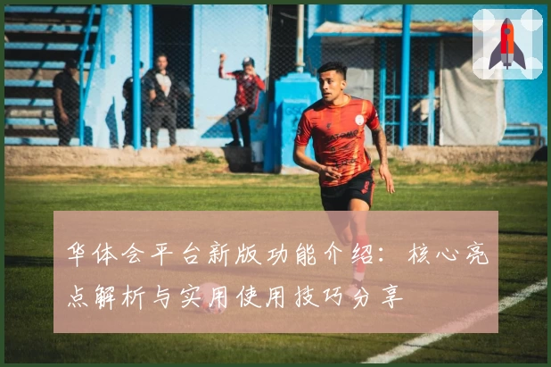 华体会平台新版功能介绍：核心亮点解析与实用使用技巧分享