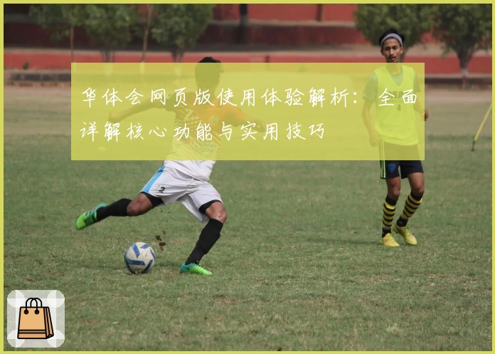 华体会网页版使用体验解析：全面详解核心功能与实用技巧